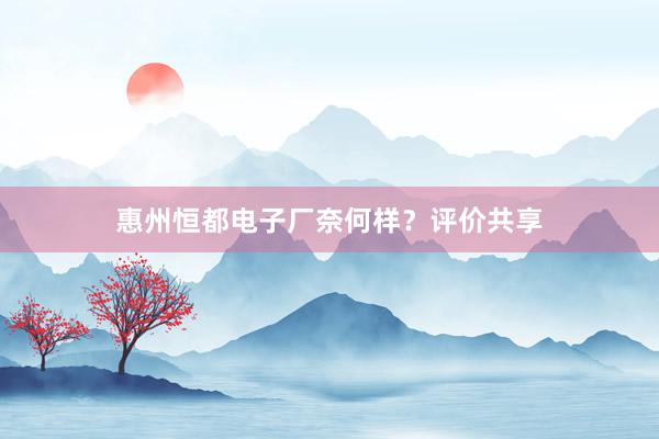 惠州恒都电子厂奈何样？评价共享