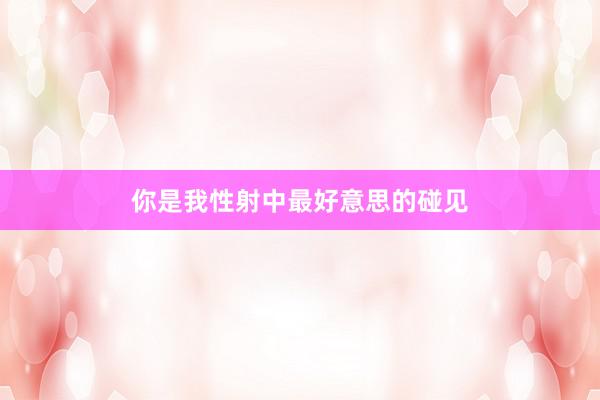 你是我性射中最好意思的碰见